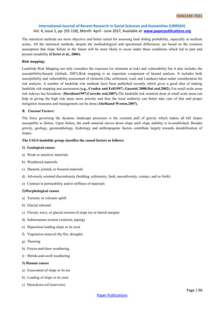 ISSN2349-7831
International Journal of Recent Research in Social Sciences and Humanities (IJRRSSH)
Vol. 4, Issue 2, pp: (92-118), Month: April - June 2017, Available at: www.paperpublications.org
Page | 96
Paper Publications
The statistical methods are more objective and better suited for assessing land sliding probability, especially at medium
scales. All the statistical methods, despite the methodological and operational differences, are based on the common
assumption that slope failure in the future will be more likely to occur under those conditions which led to past and
present instability (Clerici et al., 2006).
Risk mapping:
Landslide Risk Mapping not only considers the exposure (or elements at risk) and vulnerability but it also includes the
susceptibility/hazard. (Jelínek, 2007).Risk mapping is an important component of hazard analysis. It includes both
susceptibility and vulnerability assessment of elements (like settlement, road, and Landuse) taken under consideration for
risk analysis. A number of landslide risk methods have been published recently which gives a good idea of making
landslide risk mapping and assessment.(e.g., Cruden and Fell1997; Guzzetti 2000;Dai etal.2002). For small scale areas
risk indexes has beendone. (Davidson1997;Carreño etal.2007).The landslide risk zonation done at small scale areas can
help in giving the high risk areas more priority and thus the local authority can better take care of that and proper
mitigation measures and management can be done.(Abellaand Westen,2007).
B. Causual Factors:
The force governing the dynamic landscape processes is the constant pull of gravity which makes all hill slopes
susceptible to failure. Upon failure, the earth material moves down slope until slope stability is re-established. Besides
gravity, geology, geomorphology, hydrology and anthropogenic factors contribute largely towards destabilization of
slopes.
The USGS landslide group classifies the causal factors as follows:
1) Geological causes
a) Weak or sensitive materials
b) Weathered materials
c) Sheared, jointed, or fissured materials
d) Adversely oriented discontinuity (bedding, schistosity, fault, unconformity, contact, and so forth)
e) Contrast in permeability and/or stiffness of materials
2)Morphological causes
a) Tectonic or volcanic uplift
b) Glacial rebound
c) Fluvial, wave, or glacial erosion of slope toe or lateral margins
d) Subterranean erosion (solution, piping)
e) Deposition loading slope or its crest
f) Vegetation removal (by fire, drought)
g) Thawing
h) Freeze-and-thaw weathering
i) Shrink-and-swell weathering
3) Human causes
a) Excavation of slope or its toe
b) Loading of slope or its crest
c) Drawdown (of reservoirs)
 