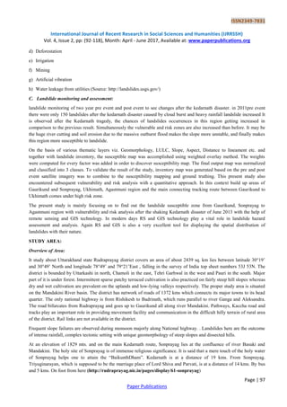 ISSN2349-7831
International Journal of Recent Research in Social Sciences and Humanities (IJRRSSH)
Vol. 4, Issue 2, pp: (92-118), Month: April - June 2017, Available at: www.paperpublications.org
Page | 97
Paper Publications
d) Deforestation
e) Irrigation
f) Mining
g) Artificial vibration
h) Water leakage from utilities (Source: http://landslides.usgs.gov/)
C. Landslide monitoring and assessment:
landslide monitoring of two year pre event and post event to see changes after the kedarnath disaster. in 2011pre event
there were only 150 landslides after the kedarnath disaster caused by cloud burst and heavy rainfall landslide increased It
is observed after the Kedarnath tragedy, the chances of landslides occurrences in this region getting increased in
comparison to the previous result. Simultaneously the vulnerable and risk zones are also increased than before. It may be
the huge river cutting and soil erosion due to the massive outburst flood makes the slope more unstable, and finally makes
this region more susceptible to landslide.
On the basis of various thematic layers viz. Geomorphology, LULC, Slope, Aspect, Distance to lineament etc. and
together with landslide inventory, the susceptible map was accomplished using weighted overlay method. The weights
were computed for every factor was added in order to discover susceptibility map. The final output map was normalized
and classified into 3 classes. To validate the result of the study, inventory map was generated based on the pre and post
event satellite imagery was to combine to the susceptibility mapping and ground truthing. This present study also
encountered subsequent vulnerability and risk analysis with a quantitative approach. In this context build up areas of
Gaurikund and Sonprayag, Ukhimath, Agastmuni region and the main connecting tracking route between Gaurikund to
Ukhimath comes under high risk zone.
The present study is mainly focusing on to find out the landslide susceptible zone from Gaurikund, Sonprayag to
Agastmuni region with vulnerability and risk analysis after the shaking Kedarnath disaster of June 2013 with the help of
remote sensing and GIS technology. In modern days RS and GIS technology play a vital role in landslide hazard
assessment and analysis. Again RS and GIS is also a very excellent tool for displaying the spatial distribution of
landslides with their nature.
STUDY AREA:
Overview of Area:
It study about Uttarakhand state Rudraprayag district covers an area of about 2439 sq. km lies between latitude 30°19‟
and 30°49‟ North and longitude 78°49‟ and 79°21‟East , falling in the survey of India top sheet numbers 53J 53N. The
district is bounded by Uttarkashi in north, Chamoli in the east, Tehri Garhwal in the west and Pauri in the south. Major
part of it is under forest. Intermittent sparse patchy terraced cultivation is also practiced on fairly steep hill slopes whereas
dry and wet cultivation are prevalent on the uplands and low-lying valleys respectively. The proper study area is situated
on the Mandakini River basin. The district has network of roads of 1372 kms which connects its major towns to its head
quarter. The only national highway is from Rishikesh to Badrinath, which runs parallel to river Ganga and Aleksandra.
The road bifurcates from Rudraprayag and goes up to Gaurikund all along river Mandakini. Pathways, Kaccha road and
tracks play an important role in providing movement facility and communication in the difficult hilly terrain of rural area
of the district. Rail links are not available in the district.
Frequent slope failures are observed during monsoon majorly along National highway. . Landslides here are the outcome
of intense rainfall, complex tectonic setting with unique geomorphology of steep slopes and dissected hills.
At an elevation of 1829 mts. and on the main Kedarnath route, Sonprayag lies at the confluence of river Basuki and
Mandakini. The holy site of Sonprayag is of immense religious significance. It is said that a mere touch of the holy water
of Sonprayag helps one to attain the “BaikunthDham”. Kedarnath is at a distance of 19 kms. From Sonprayag.
Triyuginarayan, which is supposed to be the marriage place of Lord Shiva and Parvati, is at a distance of 14 kms. By bus
and 5 kms. On foot from here (http://rudraprayag.nic.in/pages/display/61-sonprayag)
 