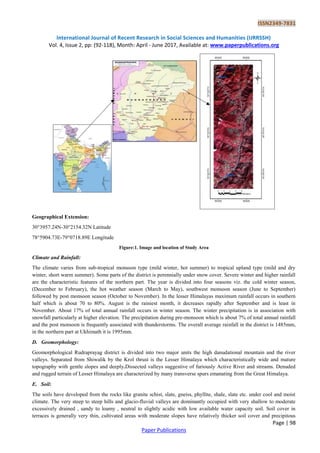 ISSN2349-7831
International Journal of Recent Research in Social Sciences and Humanities (IJRRSSH)
Vol. 4, Issue 2, pp: (92-118), Month: April - June 2017, Available at: www.paperpublications.org
Page | 98
Paper Publications
Geographical Extension:
30°3957.24N-30°2154.32N Latitude
78°5904.73E-79°0718.89E Longitude
Figure:1. Image and location of Study Area
Climate and Rainfall:
The climate varies from sub-tropical monsoon type (mild winter, hot summer) to tropical upland type (mild and dry
winter, short warm summer). Some parts of the district is perennially under snow cover. Severe winter and higher rainfall
are the characteristic features of the northern part. The year is divided into four seasons viz. the cold winter season,
(December to February), the hot weather season (March to May), southwest monsoon season (June to September)
followed by post monsoon season (October to November). In the lesser Himalayas maximum rainfall occurs in southern
half which is about 70 to 80%. August is the rainiest month, it decreases rapidly after September and is least in
November. About 17% of total annual rainfall occurs in winter season. The winter precipitation is in association with
snowfall particularly at higher elevation. The precipitation during pre-monsoon which is about 7% of total annual rainfall
and the post monsoon is frequently associated with thunderstorms. The overall average rainfall in the district is 1485mm,
in the northern part at Ukhimath it is 1995mm.
D. Geomorphology:
Geomorphological Rudraprayag district is divided into two major units the high danudational mountain and the river
valleys. Separated from Shiwalik by the Krol thrust is the Lesser Himalaya which characteristically wide and mature
topography with gentle slopes and deeply.Dissected valleys suggestive of furiously Active River and streams. Denuded
and rugged terrain of Lesser Himalaya are characterized by many transverse spurs emanating from the Great Himalaya.
E. Soil:
The soils have developed from the rocks like granite schist, slate, gneiss, phyllite, shale, slate etc. under cool and moist
climate. The very steep to steep hills and glacio-fluvial valleys are dominantly occupied with very shallow to moderate
excessively drained , sandy to loamy , neutral to slightly acidic with low available water capacity soil. Soil cover in
terraces is generally very thin, cultivated areas with moderate slopes have relatively thicker soil cover and precipitous
 