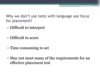 Why we don’t use tests with language use focus
for placement?
• Difficult to interpret
• Difficult to score
• Time consuming to set
• May not meet many of the requirements for an
effective placement test

 
