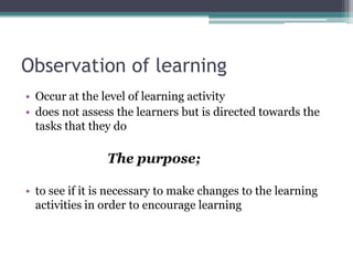 Observation of learning
• Occur at the level of learning activity
• does not assess the learners but is directed towards the
tasks that they do

The purpose;
• to see if it is necessary to make changes to the learning
activities in order to encourage learning

 