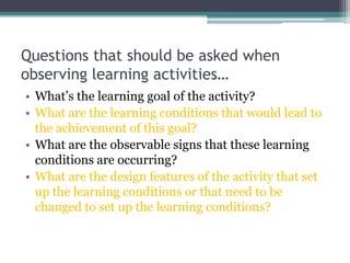 Questions that should be asked when
observing learning activities…
• What’s the learning goal of the activity?
• What are the learning conditions that would lead to
the achievement of this goal?
• What are the observable signs that these learning
conditions are occurring?
• What are the design features of the activity that set
up the learning conditions or that need to be
changed to set up the learning conditions?

 