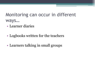 Monitoring can occur in different
ways…
• Learner diaries
• Logbooks written for the teachers
• Learners talking in small groups

 