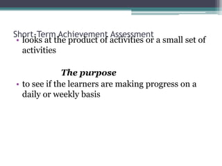 Short-Term Achievement Assessment
• looks at the product of activities or a small set of
activities
The purpose
• to see if the learners are making progress on a
daily or weekly basis

 