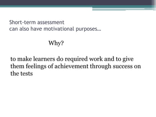 Short-term assessment
can also have motivational purposes…

Why?
to make learners do required work and to give
them feelings of achievement through success on
the tests

 