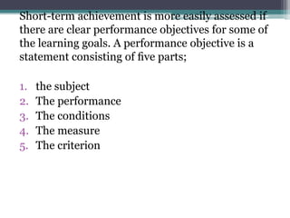 Short-term achievement is more easily assessed if
there are clear performance objectives for some of
the learning goals. A performance objective is a
statement consisting of ﬁve parts;
1.
2.
3.
4.
5.

the subject
The performance
The conditions
The measure
The criterion

 
