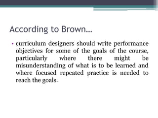 According to Brown…
• curriculum designers should write performance
objectives for some of the goals of the course,
particularly
where
there
might
be
misunderstanding of what is to be learned and
where focused repeated practice is needed to
reach the goals.

 