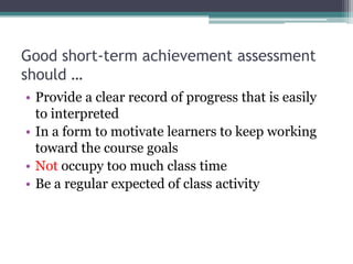 Good short-term achievement assessment
should …
• Provide a clear record of progress that is easily
to interpreted
• In a form to motivate learners to keep working
toward the course goals
• Not occupy too much class time
• Be a regular expected of class activity

 