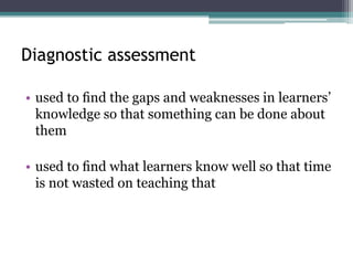 Diagnostic assessment
• used to ﬁnd the gaps and weaknesses in learners’
knowledge so that something can be done about
them
• used to ﬁnd what learners know well so that time
is not wasted on teaching that

 