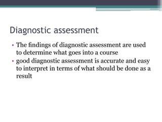 Diagnostic assessment
• The ﬁndings of diagnostic assessment are used
to determine what goes into a course
• good diagnostic assessment is accurate and easy
to interpret in terms of what should be done as a
result

 
