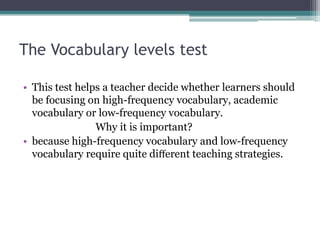 The Vocabulary levels test
• This test helps a teacher decide whether learners should
be focusing on high-frequency vocabulary, academic
vocabulary or low-frequency vocabulary.
Why it is important?
• because high-frequency vocabulary and low-frequency
vocabulary require quite diﬀerent teaching strategies.

 