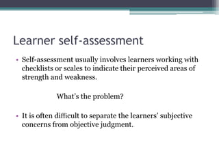 Learner self-assessment
• Self-assessment usually involves learners working with
checklists or scales to indicate their perceived areas of
strength and weakness.

What’s the problem?
• It is often diﬃcult to separate the learners’ subjective
concerns from objective judgment.

 