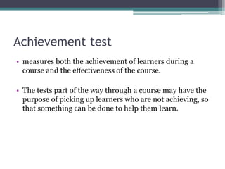 Achievement test
• measures both the achievement of learners during a
course and the eﬀectiveness of the course.
• The tests part of the way through a course may have the
purpose of picking up learners who are not achieving, so
that something can be done to help them learn.

 