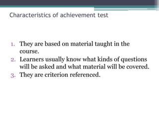 Characteristics of achievement test

1. They are based on material taught in the
course.
2. Learners usually know what kinds of questions
will be asked and what material will be covered.
3. They are criterion referenced.

 
