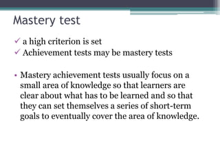 Mastery test
 a high criterion is set
 Achievement tests may be mastery tests
• Mastery achievement tests usually focus on a
small area of knowledge so that learners are
clear about what has to be learned and so that
they can set themselves a series of short-term
goals to eventually cover the area of knowledge.

 