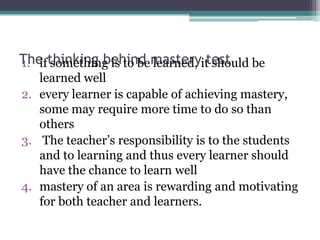 The thinking behind masteryittest be
1. if something is to be learned, should
learned well
2. every learner is capable of achieving mastery,
some may require more time to do so than
others
3. The teacher’s responsibility is to the students
and to learning and thus every learner should
have the chance to learn well
4. mastery of an area is rewarding and motivating
for both teacher and learners.

 