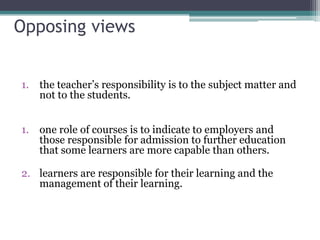 Opposing views
1. the teacher’s responsibility is to the subject matter and
not to the students.
1. one role of courses is to indicate to employers and
those responsible for admission to further education
that some learners are more capable than others.
2. learners are responsible for their learning and the
management of their learning.

 