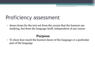 Proficiency assessment
• draws items for the test not from the course that the learners are
studying, but from the language itself, independent of any course

Purpose
• To show how much the learners know of the language or a particular
part of the language

 