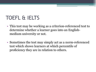 TOEFL & IELTS
• This test may be working as a criterion-referenced test to
determine whether a learner goes into an Englishmedium university or not.

• Sometimes the test may simply act as a norm-referenced
test which shows learners at which percentile of
proﬁciency they are in relation to others.

 