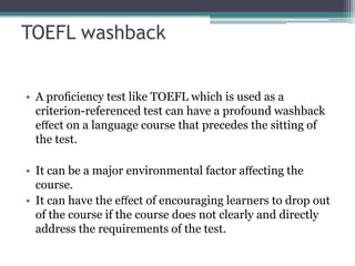 TOEFL washback
• A proﬁciency test like TOEFL which is used as a
criterion-referenced test can have a profound washback
eﬀect on a language course that precedes the sitting of
the test.
• It can be a major environmental factor aﬀecting the
course.
• It can have the eﬀect of encouraging learners to drop out
of the course if the course does not clearly and directly
address the requirements of the test.

 