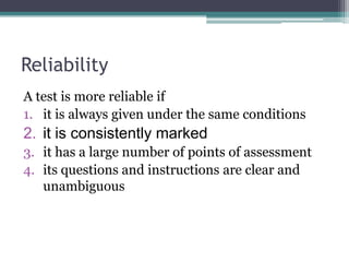 Reliability
A test is more reliable if
1. it is always given under the same conditions

2. it is consistently marked
3. it has a large number of points of assessment
4. its questions and instructions are clear and
unambiguous

 