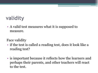 validity
• A valid test measures what it is supposed to
measure.
Face validity
• if the test is called a reading test, does it look like a
reading test?

• is important because it reﬂects how the learners and
perhaps their parents, and other teachers will react
to the test.

 