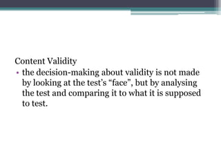 Content Validity
• the decision-making about validity is not made
by looking at the test’s “face”, but by analysing
the test and comparing it to what it is supposed
to test.

 