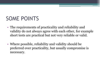 SOME POINTS
• The requirements of practicality and reliability and
validity do not always agree with each other, for example
short tests are practical but not very reliable or valid.

• Where possible, reliability and validity should be
preferred over practicality, but usually compromise is
necessary.

 