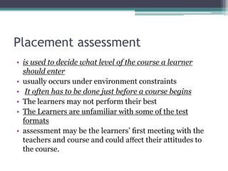 Placement assessment
• is used to decide what level of the course a learner
should enter
• usually occurs under environment constraints
• It often has to be done just before a course begins
• The learners may not perform their best
• The Learners are unfamiliar with some of the test
formats
• assessment may be the learners’ ﬁrst meeting with the
teachers and course and could aﬀect their attitudes to
the course.

 