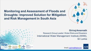 Monitoring and Assessment of Floods and
Droughts: Improved Solution for Mitigation
and Risk Management in South Asia
Giriraj Amarnath
Research Group Leader: Water Risks and Disasters
International Water Management Institute (IWMI),
Sri Lanka
Email: a.giriraj@cgiar.org
 