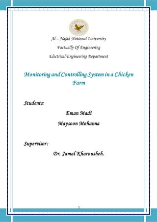 1
Al – Najah National University
Factually Of Engineering
Electrical Engineering Department
Monitoring and Controlling System in a Chicken
Farm
Students:
Eman Madi
Maysoon Mohanna
Supervisor :
Dr. Jamal Kharousheh.
 