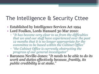 The Intelligence & Security Cttee Established by Intelligence Services Act 1994 Lord Foulkes, Lords Hansard 30 Mar 2010: “ It has become very clear to us from the difficulties that we and our staff have experienced over the past 12 months that it is no longer appropriate for the committee to be based within the Cabinet Office” “ the Cabinet Office is currently obstructing the progress of our general investigator” Baroness Neville-Jones: “ It needs to be able to do its work and duties effectively because, frankly, its public credibility is at stake. ” 