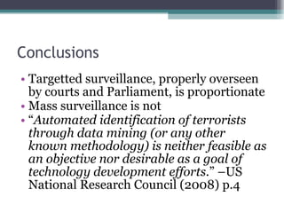 Conclusions Targetted surveillance, properly overseen by courts and Parliament, is proportionate Mass surveillance is not “ Automated identification of terrorists through data mining (or any other known methodology) is neither feasible as an objective nor desirable as a goal of technology development efforts. ” –US National Research Council (2008) p.4 