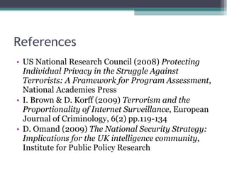 References US National Research Council (2008)  Protecting Individual Privacy in the Struggle Against Terrorists: A Framework for Program Assessment , National Academies Press I. Brown & D. Korff (2009)  Terrorism and the Proportionality of Internet Surveillance , European Journal of Criminology, 6(2) pp.119-134 D. Omand (2009)  The National Security Strategy:  Implications for the UK intelligence community , Institute for Public Policy Research 