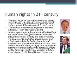 Human rights in 21 st  century “ This is as much an issue of modernity as liberty. We are trying to fight 21st century crime by 19th century means. It hasn't worked. It won't work.” “ I think these civil liberties arguments are a bit outdated.”   – Tony Blair (2006; 2005) “ advance passenger information, airline bookings and other travel data, passport and biometric data, immigration, identity and border records, criminal records, and other governmental and private sector data, including financial and telephone and other communication records … and in some cases the ability to apply data mining and pattern recognition software to databases, might well be the key to effective pre-emption in future terrorist cases .” –Sir David Omand (2009) p.9 