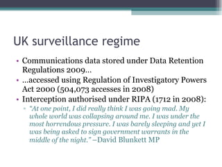 UK surveillance regime Communications data stored under Data Retention Regulations 2009… … accessed using Regulation of Investigatory Powers Act 2000 (504,073 accesses in 2008) Interception authorised under RIPA (1712 in 2008): “ At one point, I did really think I was going mad. My whole world was collapsing around me. I was under the most horrendous pressure. I was barely sleeping and yet I was being asked to sign government warrants in the middle of the night.”  –David Blunkett MP 