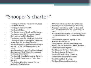 “ Snooper’s charter” The Department for Environment, Food and Rural Affairs.  The Department of Health.  The Home Office.  The Department of Trade and Industry.  The Department for Transport, Local Government and the Regions.  The Department for Work and Pensions.  The Department of Enterprise, Trade and Investment for Northern Ireland.  Any local authority within the meaning of section 1 of the Local Government Act 1999.  Any fire authority as defined in the Local Government (Best Value) Performance Indicators Order 2000  The Scottish Drug Enforcement Agency.  The Scottish Environment Protection Agency.  The United Kingdom Atomic Energy Authority Constabulary.  A Universal Service Provider within the meaning of the Postal Services Act 2000  A council constituted under section 2 of the Local Government etc. (Scotland) Act 1994.  A district council within the meaning of the Local Government Act (Northern Ireland) 1972.  The Common Services Agency of the Scottish Health Service.  The Northern Ireland Central Services Agency for the Health and Social Services.  The Environment Agency.  The Financial Services Authority.  The Food Standards Agency.  The Health and Safety Executive.  The Information Commissioner.  The Office of Fair Trading.  The Postal Services Commission.  