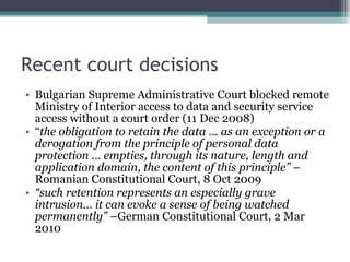 Recent court decisions Bulgarian Supreme Administrative Court blocked remote Ministry of Interior access to data and security service access without a court order (11 Dec 2008) “ the obligation to retain the data … as an exception or a derogation from the principle of personal data protection … empties, through its nature, length and application domain, the content of this principle”  –Romanian Constitutional Court, 8 Oct 2009 “ such retention represents an especially grave intrusion… it can evoke a sense of being watched permanently”  –German Constitutional Court, 2 Mar 2010 