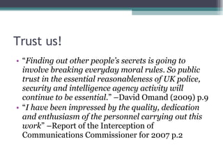 Trust us! “ Finding out other people’s secrets is going to involve breaking everyday moral rules. So public trust in the essential reasonableness of UK police, security and intelligence agency activity will continue to be essential. ” –David Omand (2009) p.9 “ I have been impressed by the quality, dedication and enthusiasm of the personnel carrying out this work ” –Report of the Interception of Communications Commissioner for 2007 p.2 
