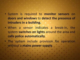 • System is required to monitor sensors on
  doors and windows to detect the presence of
  intruders in a building.
• When a sensor indicates a break-in, the
  system switches on lights around the area and
  calls police automatically.
• The system include provision for operation
  without a mains power supply.
 