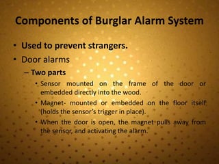 Components of Burglar Alarm System
• Used to prevent strangers.
• Door alarms
  – Two parts
     • Sensor mounted on the frame of the door or
       embedded directly into the wood.
     • Magnet- mounted or embedded on the floor itself
       (holds the sensor’s trigger in place).
     • When the door is open, the magnet pulls away from
       the sensor, and activating the alarm.
 