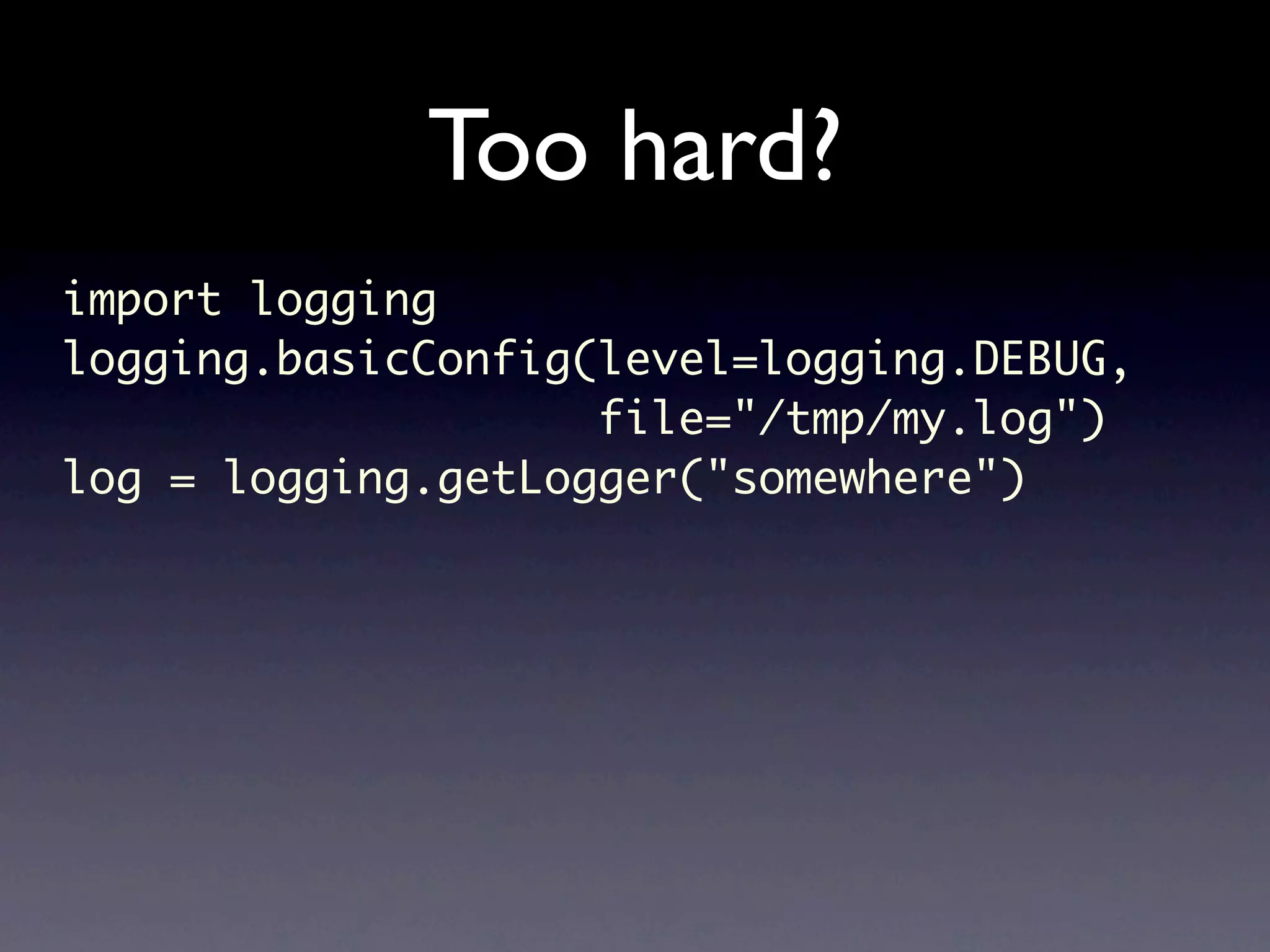Too hard? import logging logging.basicConfig(level=logging.DEBUG, file="/tmp/my.log") log = logging.getLogger("somewhere") 