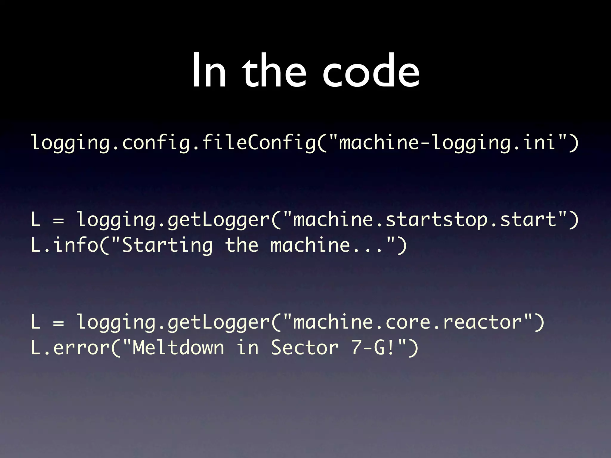In the code logging.config.fileConfig("machine-logging.ini") L = logging.getLogger("machine.startstop.start") L.info("Starting the machine...") L = logging.getLogger("machine.core.reactor") L.error("Meltdown in Sector 7-G!") 