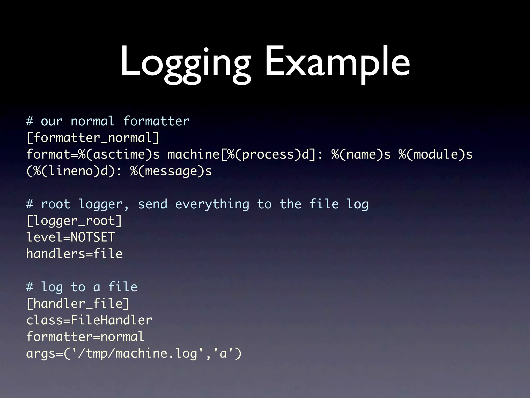 Logging Example # our normal formatter [formatter_normal] format=%(asctime)s machine[%(process)d]: %(name)s %(module)s (%(lineno)d): %(message)s # root logger, send everything to the file log [logger_root] level=NOTSET handlers=file # log to a file [handler_file] class=FileHandler formatter=normal args=('/tmp/machine.log','a') 