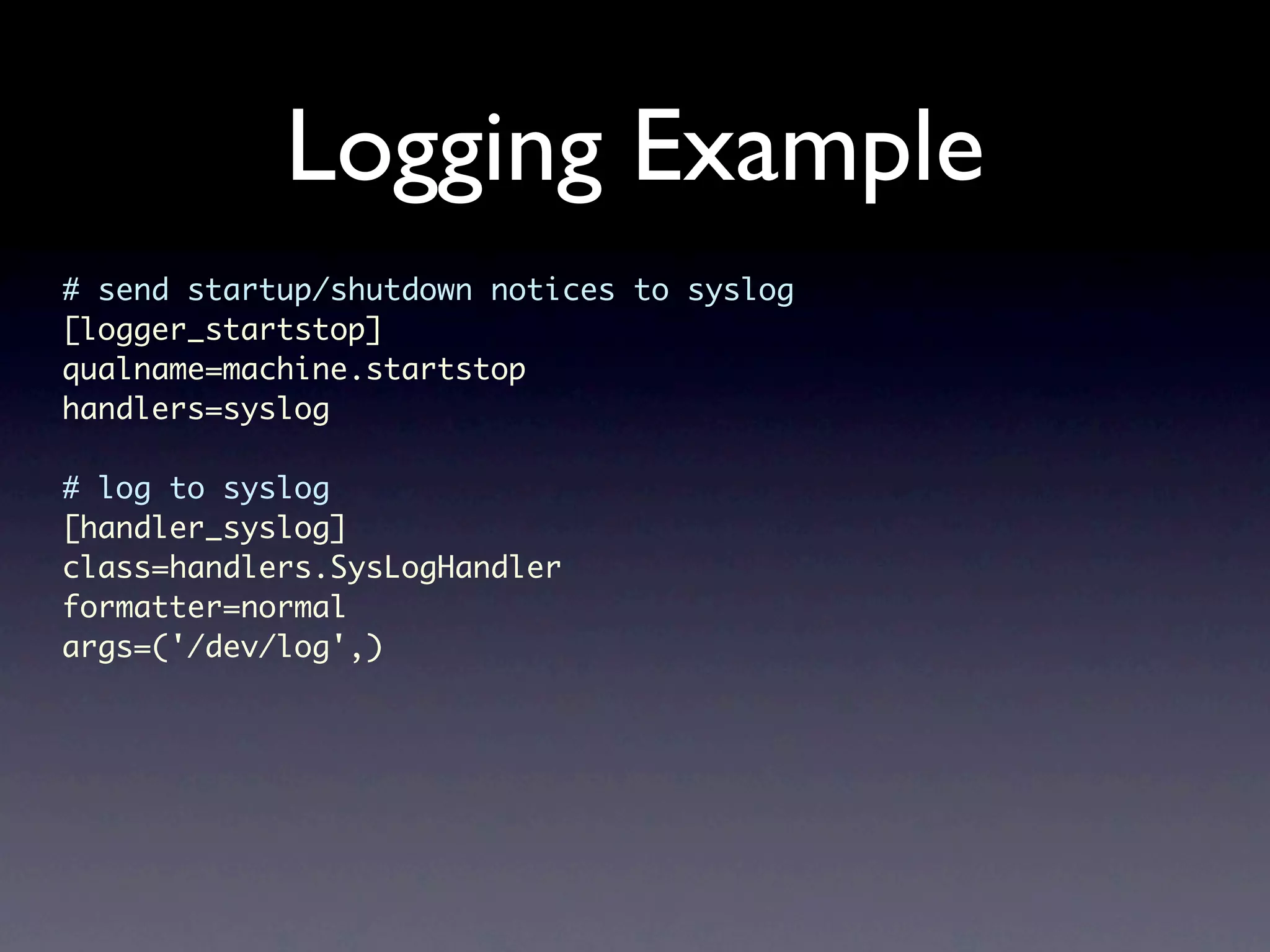 Logging Example # send startup/shutdown notices to syslog [logger_startstop] qualname=machine.startstop handlers=syslog # log to syslog [handler_syslog] class=handlers.SysLogHandler formatter=normal args=('/dev/log',) 