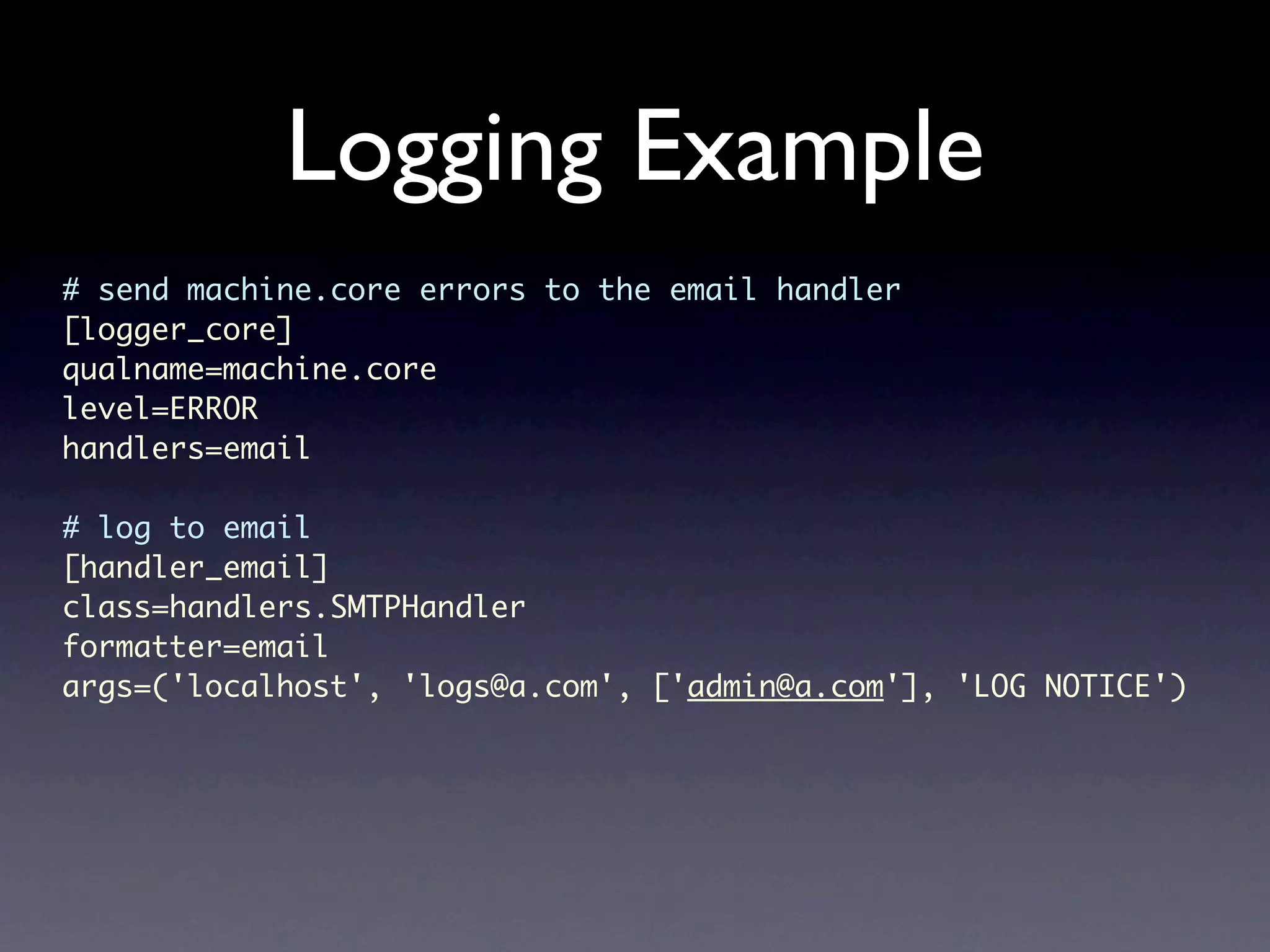 Logging Example # send machine.core errors to the email handler [logger_core] qualname=machine.core level=ERROR handlers=email # log to email [handler_email] class=handlers.SMTPHandler formatter=email args=('localhost', 'logs@a.com', ['admin@a.com'], 'LOG NOTICE') 