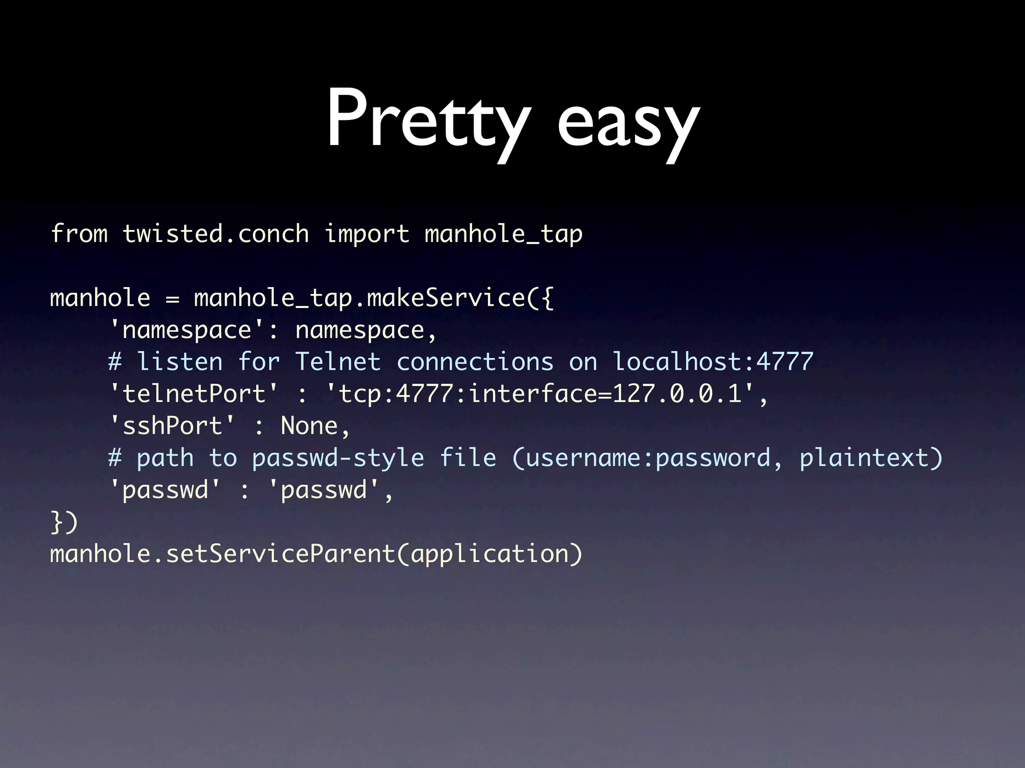 Pretty easy from twisted.conch import manhole_tap manhole = manhole_tap.makeService({ 'namespace': namespace, # listen for Telnet connections on localhost:4777 'telnetPort' : 'tcp:4777:interface=127.0.0.1', 'sshPort' : None, # path to passwd-style file (username:password, plaintext) 'passwd' : 'passwd', }) manhole.setServiceParent(application) 