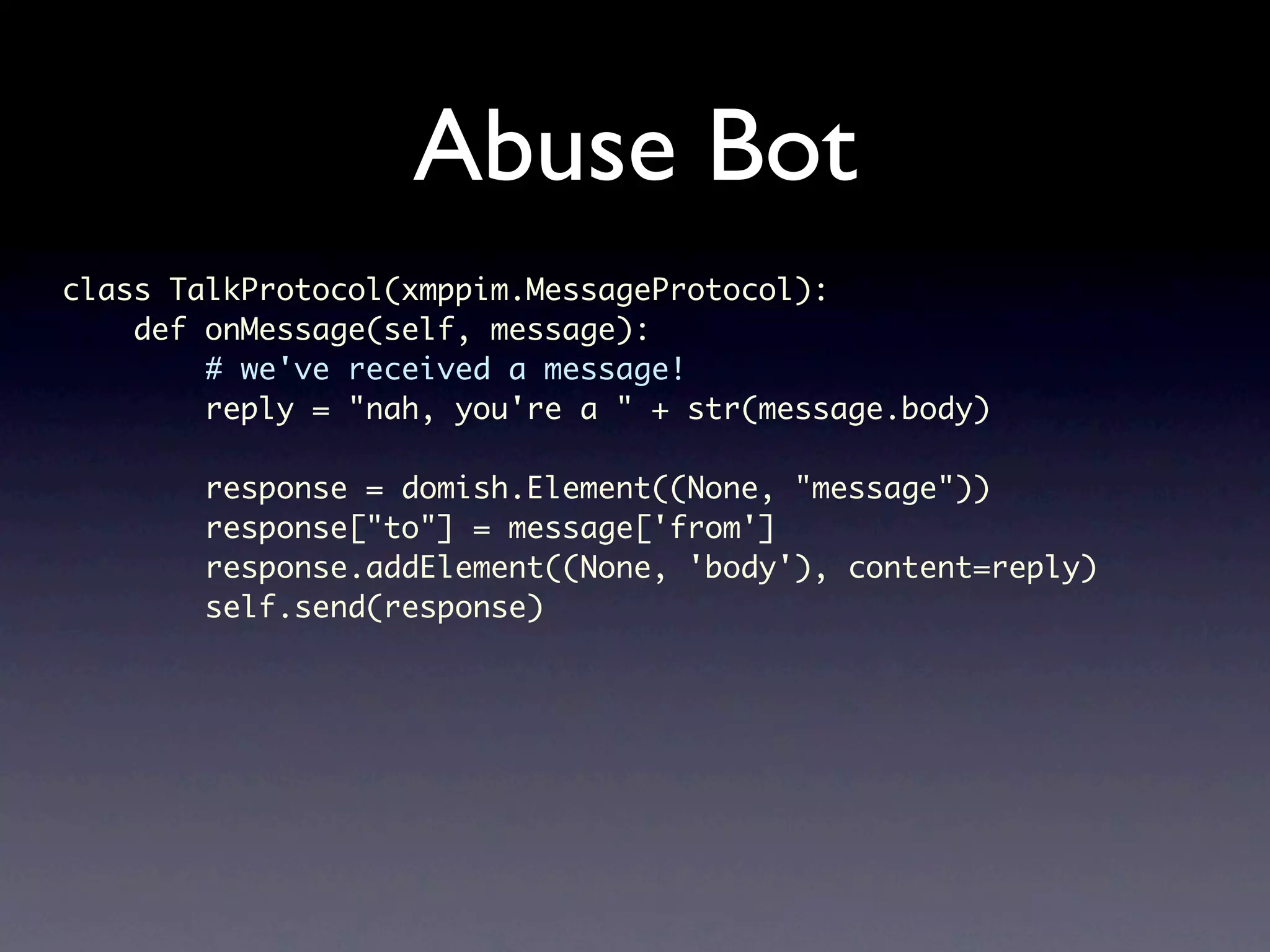 Abuse Bot class TalkProtocol(xmppim.MessageProtocol): def onMessage(self, message): # we've received a message! reply = "nah, you're a " + str(message.body) response = domish.Element((None, "message")) response["to"] = message['from'] response.addElement((None, 'body'), content=reply) self.send(response) 