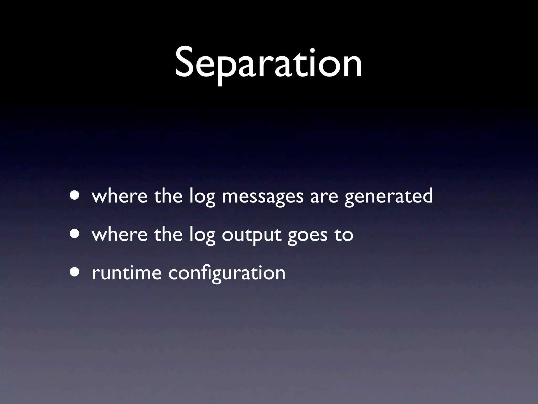 Separation • where the log messages are generated • where the log output goes to • runtime conﬁguration 