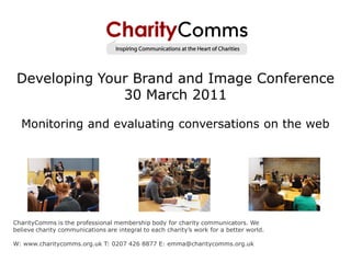 Developing Your Brand and Image Conference
               30 March 2011

  Monitoring and evaluating conversations on the web




CharityComms is the professional membership body for charity communicators. We
believe charity communications are integral to each charity’s work for a better world.

W: www.charitycomms.org.uk T: 0207 426 8877 E: emma@charitycomms.org.uk
 